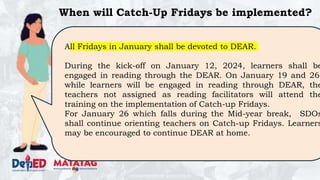 DEPARTMENT OF EDUCATION
When will Catch-Up Fridays be implemented?
All Fridays in January shall be devoted to DEAR.
During the kick-off on January 12, 2024, learners shall be
engaged in reading through the DEAR. On January 19 and 26,
while learners will be engaged in reading through DEAR, the
teachers not assigned as reading facilitators will attend the
training on the implementation of Catch-up Fridays.
For January 26 which falls during the Mid-year break, SDOs
shall continue orienting teachers on Catch-up Fridays. Learners
may be encouraged to continue DEAR at home.
 