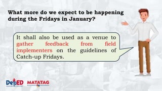 DEPARTMENT OF EDUCATION
What more do we expect to be happening
during the Fridays in January?
It shall also be used as a venue to
gather feedback from field
implementers on the guidelines of
Catch-up Fridays.
 