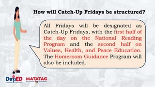 DEPARTMENT OF EDUCATION
How will Catch-Up Fridays be structured?
All Fridays will be designated as
Catch-Up Fridays, with the first half of
the day on the National Reading
Program and the second half on
Values, Health, and Peace Education.
The Homeroom Guidance Program will
also be included.
 