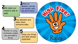 Rules
When on
session, we zip
our mouth, and
we don’t shout.
We raise our
hand to ask or
add.
Pay attention and
listen when
someone talks.
Strictly no using
of phones unless
you are said to
do so.
Keep your things
and desk always
organized.
1
2
3
4
5
 