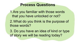1.Are you familiar with those words
that you have unlocked or not?
2.What do you think is the purpose of
those words?
3. Do you have an idea of kind or type
of story we will be reading today?
Process Questions
 