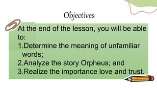 At the end of the lesson, you will be able
to:
1.Determine the meaning of unfamiliar
words;
2.Analyze the story Orpheus; and
3.Realize the importance love and trust.
Objectives
 