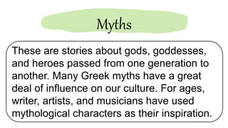 These are stories about gods, goddesses,
and heroes passed from one generation to
another. Many Greek myths have a great
deal of influence on our culture. For ages,
writer, artists, and musicians have used
mythological characters as their inspiration.
Myths
 