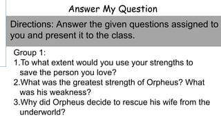 Answer My Question
Group 1:
1.To what extent would you use your strengths to
save the person you love?
2.What was the greatest strength of Orpheus? What
was his weakness?
3.Why did Orpheus decide to rescue his wife from the
underworld?
Directions: Answer the given questions assigned to
you and present it to the class.
 