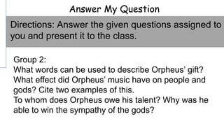 Answer My Question
Group 2:
What words can be used to describe Orpheus’ gift?
What effect did Orpheus’ music have on people and
gods? Cite two examples of this.
To whom does Orpheus owe his talent? Why was he
able to win the sympathy of the gods?
Directions: Answer the given questions assigned to
you and present it to the class.
 