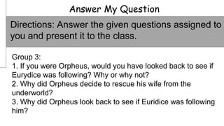 Answer My Question
Group 3:
1. If you were Orpheus, would you have looked back to see if
Eurydice was following? Why or why not?
2. Why did Orpheus decide to rescue his wife from the
underworld?
3. Why did Orpheus look back to see if Euridice was following
him?
Directions: Answer the given questions assigned to
you and present it to the class.
 