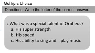 Multiple Choice
Directions: Write the letter of the correct answer.
2.What was a special talent of Orpheus?
a. His super strength
b. His speed
c. His ability to sing and play music
 