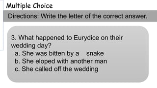 Multiple Choice
Directions: Write the letter of the correct answer.
3. What happened to Eurydice on their
wedding day?
a. She was bitten by a snake
b. She eloped with another man
c. She called off the wedding
 