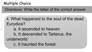 Multiple Choice
Directions: Write the letter of the correct answer.
4. What happened to the soul of the dead
Eurydice?
a. It ascended to heaven
b. It descended to Tartarus, the
underworld
c. It haunted the forest
 
