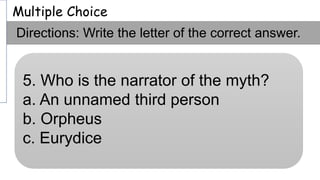 Multiple Choice
Directions: Write the letter of the correct answer.
5. Who is the narrator of the myth?
a. An unnamed third person
b. Orpheus
c. Eurydice
 