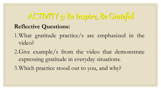 ACTIVITY 3: Be Inspire, Be Grateful
Reflective Questions:
1.What gratitude practice/s are emphasized in the
video?
2.Give example/s from the video that demonstrate
expressing gratitude in everyday situations.
3.Which practice stood out to you, and why?
 