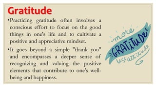Gratitude
•Practicing gratitude often involves a
conscious effort to focus on the good
things in one's life and to cultivate a
positive and appreciative mindset.
•It goes beyond a simple "thank you"
and encompasses a deeper sense of
recognizing and valuing the positive
elements that contribute to one's well-
being and happiness.
 