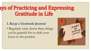 ays of Practicing and Expressing
Gratitude in Life
1. Keep a Gratitude Journal
• Regularly write down three things
you're grateful for to shift your
focus to the positive.
 