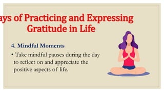 ays of Practicing and Expressing
Gratitude in Life
4. Mindful Moments
• Take mindful pauses during the day
to reflect on and appreciate the
positive aspects of life.
 
