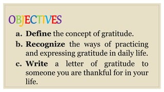 OBJECTIVES
a. Define the concept of gratitude.
b. Recognize the ways of practicing
and expressing gratitude in daily life.
c. Write a letter of gratitude to
someone you are thankful for in your
life.
 