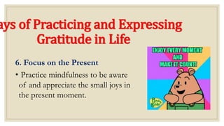 ays of Practicing and Expressing
Gratitude in Life
6. Focus on the Present
• Practice mindfulness to be aware
of and appreciate the small joys in
the present moment.
 
