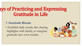 ays of Practicing and Expressing
Gratitude in Life
7. Gratitude Rituals
• Establish daily rituals, like sharing
highlights with family, to integrate
gratitude into your routine.
 