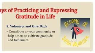 ays of Practicing and Expressing
Gratitude in Life
8. Volunteer and Give Back
• Contribute to your community or
help others to cultivate gratitude
and fulfillment.
 