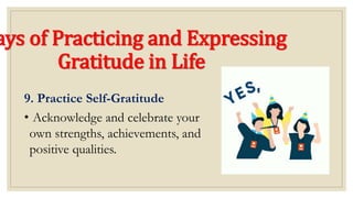 ays of Practicing and Expressing
Gratitude in Life
9. Practice Self-Gratitude
• Acknowledge and celebrate your
own strengths, achievements, and
positive qualities.
 