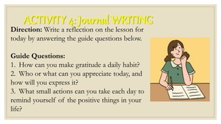 ACTIVITY 4: Journal WRITING
Direction: Write a reflection on the lesson for
today by answering the guide questions below.
Guide Questions:
1. How can you make gratitude a daily habit?
2. Who or what can you appreciate today, and
how will you express it?
3. What small actions can you take each day to
remind yourself of the positive things in your
life?
 