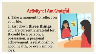 Activity 1: I Am Grateful
1. Take a moment to reflect on
your life.
2. List down three things
you are currently grateful for.
It could be a person, a
possession, a personal
achievement, a relationship,
good health, or even simple
joys.
 