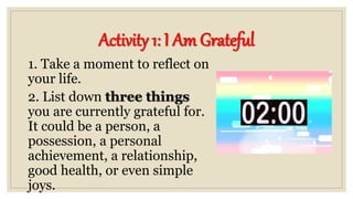 Activity 1: I Am Grateful
1. Take a moment to reflect on
your life.
2. List down three things
you are currently grateful for.
It could be a person, a
possession, a personal
achievement, a relationship,
good health, or even simple
joys.
 