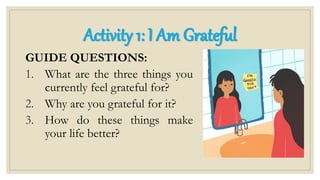 GUIDE QUESTIONS:
1. What are the three things you
currently feel grateful for?
2. Why are you grateful for it?
3. How do these things make
your life better?
Activity 1: I Am Grateful
 