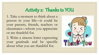 1. Take a moment to think about a
person in your life—it could be
your parents, friends, teachers or
classmates—whom you appreciate
or are thankful for.
2. Write a sincere letter expressing
your gratitude and be specific
about what you are thankful for.
Activity 2: Thanks to YOU
 