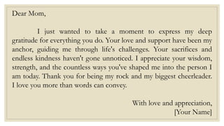 Dear Mom,
I just wanted to take a moment to express my deep
gratitude for everything you do. Your love and support have been my
anchor, guiding me through life's challenges. Your sacrifices and
endless kindness haven't gone unnoticed. I appreciate your wisdom,
strength, and the countless ways you've shaped me into the person I
am today. Thank you for being my rock and my biggest cheerleader.
I love you more than words can convey.
With love and appreciation,
[Your Name]
 