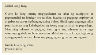 Mahal kong Inay,
Gusto ko lang sanang magpasalamat sa lahat ng sakripisyo at
pagmamahal na ibinigay mo sa akin. Salamat sa pagiging inspirasyon
at gabay sa bawat hakbang ng aking buhay. Hindi sapat ang mga salita
para ilarawan ang kahalagahan ng iyong pagmamahal at pag-aalaga.
Maraming salamat sa pagiging ilaw ng aming tahanan at sa mga
masasayang alaala na binubuo natin. Mahal na mahal kita, at lagi kong
ipinagpapasalamat sa Diyos ang pagiging isang mabuti mong ina.
Iniibig kita nang sobra,
[Your Name]
 