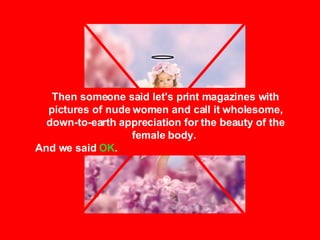 Then someone said let's print magazines with pictures of nude women and call it wholesome, down-to-earth appreciation for the beauty of the female body.  And we said  OK . 