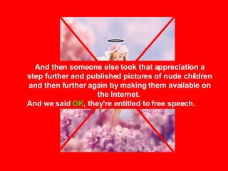 And then someone else took that appreciation a step further and published pictures of nude children and then further again by making them available on the Internet.  And we said  OK , they're entitled to free speech. 
