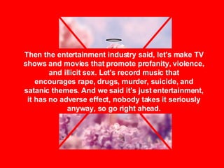Then the entertainment industry said, let's make TV shows and movies that promote profanity, violence, and illicit sex. Let's record music that encourages rape, drugs, murder, suicide, and satanic themes. And we said it's just entertainment, it has no adverse effect, nobody takes it seriously anyway, so go right ahead. 