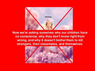 Now we're asking ourselves why our children have no conscience, why they don't know right from wrong, and why it doesn't bother them to kill strangers, their classmates, and themselves. 