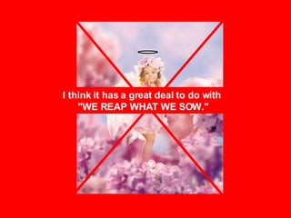 I think it has a great deal to do with  "WE REAP WHAT WE SOW." 