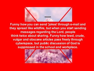 Funny how you can send 'jokes' through e-mail and they spread like wildfire, but when you start sending messages regarding the Lord, people think twice about sharing. Funny how lewd, crude, vulgar and obscene articles pass freely through cyberspace, but public discussion of God is suppressed in the school and workplace. 