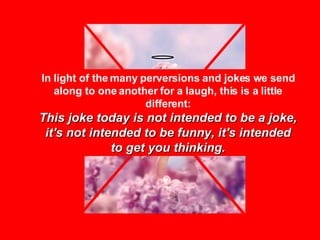 In light of the many perversions and jokes we send along to one another for a laugh, this is a little different: This joke today is not intended to be a joke, it's not intended to be funny, it's intended to get you thinking. 