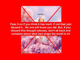 Pass it on if you think it has merit. If not then just discard it... No one will know you did. But, if you discard this thought process, don't sit back and complain about what bad shape the world is in! 