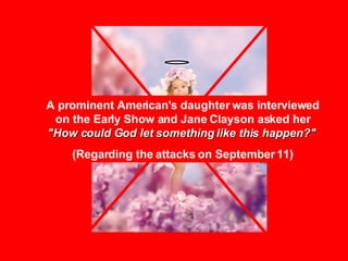 A prominent American's daughter was interviewed on the Early Show and Jane Clayson asked her  "How could God let something like this happen?"   (Regarding the attacks on September 11) 