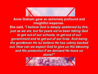 Anne Graham gave an extremely profound and insightful response.  She said,  "I believe God is deeply saddened by this, just as we are, but for years we've been telling God to get out of our schools, to get out of our government and to get out of our lives. And being the gentleman He is,I believe He has calmly backed out. How can we expect God to give us His blessing and His protection if we demand He leave us alone?" 