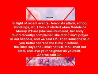 In light of recent events...terrorists attack, school shootings, etc, I think it started when Madeleine Murray O'Hare (she was murdered, her body found recently) complained she didn't want prayer in our schools, and we said OK. Then someone said you better not read the Bible in school... the Bible says thou shalt not kill, thou shalt not steal, and love your neighbor as yourself.  And we said  OK . 