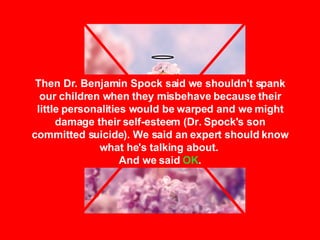 Then Dr. Benjamin Spock said we shouldn't spank our children when they misbehave because their little personalities would be warped and we might damage their self-esteem (Dr. Spock's son committed suicide). We said an expert should know what he's talking about.  And we said  OK . 