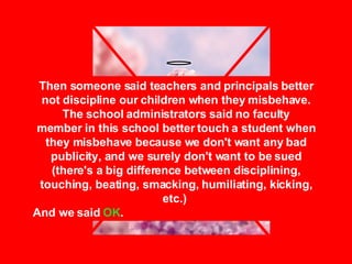 Then someone said teachers and principals better not discipline our children when they misbehave. The school administrators said no faculty member in this school better touch a student when they misbehave because we don't want any bad publicity, and we surely don't want to be sued (there's a big difference between disciplining, touching, beating, smacking, humiliating, kicking, etc.)  And we said  OK . 