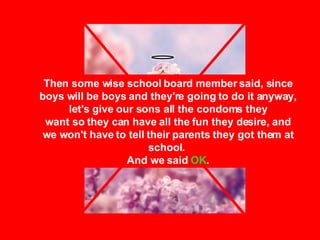 Then some wise school board member said, since boys will be boys and they're going to do it anyway, let's give our sons all the condoms they want so they can have all the fun they desire, and we won't have to tell their parents they got them at school.  And we said  OK . 
