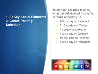 1. ID Key Social Platforms
2. Create Posting
Schedule
To start off, it’s good to know
what the definition of “active” is.
In terms of posting it’s:
 2-3 x a day on Facebook
 5-10 x a day on Twitter
 1 x a day on LinkedIn
 1-2 x a day on Google+
 50-100 pins on Pinterest
 1-2 x a day on Instagram
 