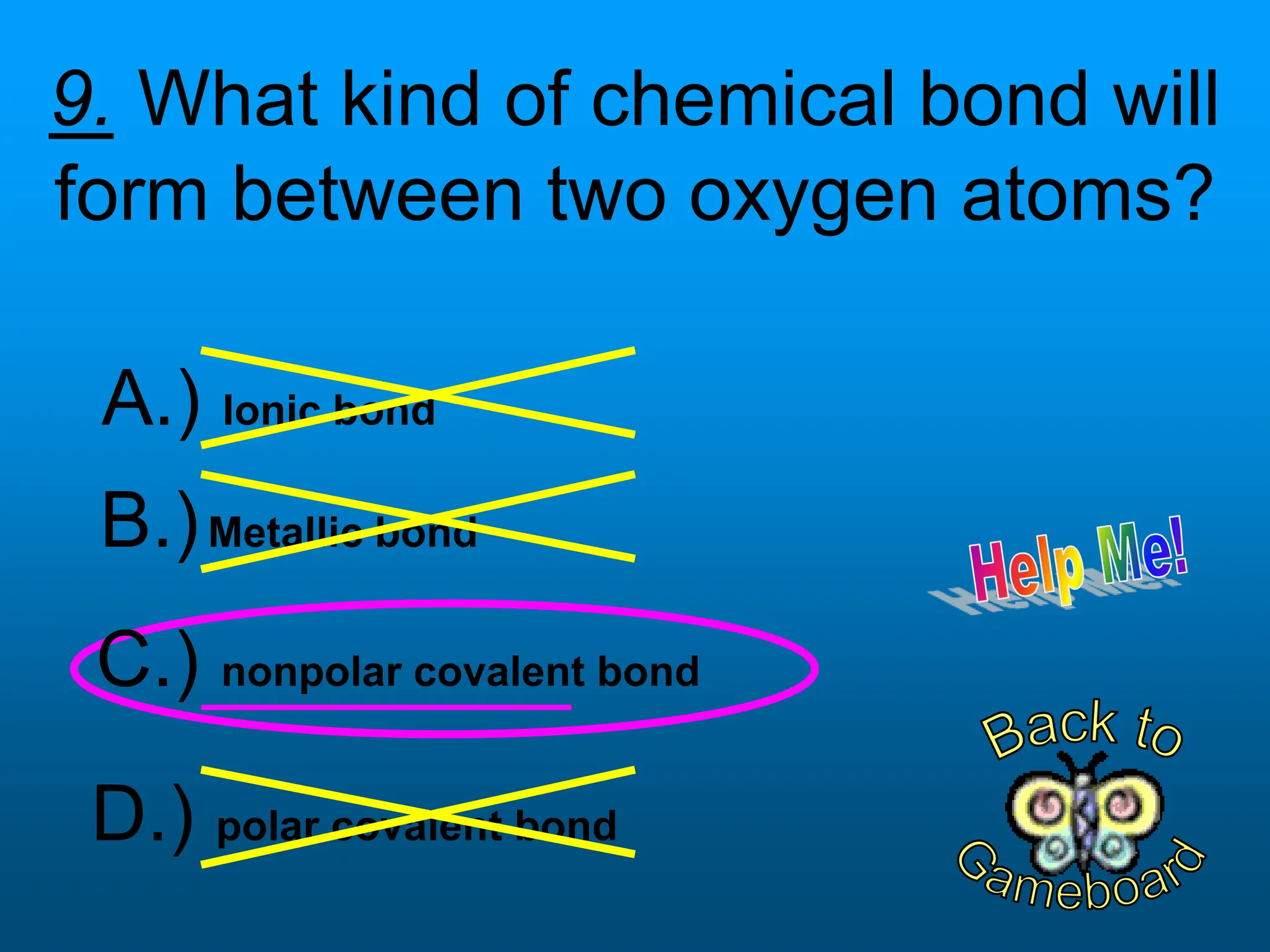 9. What kind of chemical bond will
form between two oxygen atoms?
D.) polar covalent bond
B.)Metallic bond
C.) nonpolar covalent bond
A.) Ionic bond