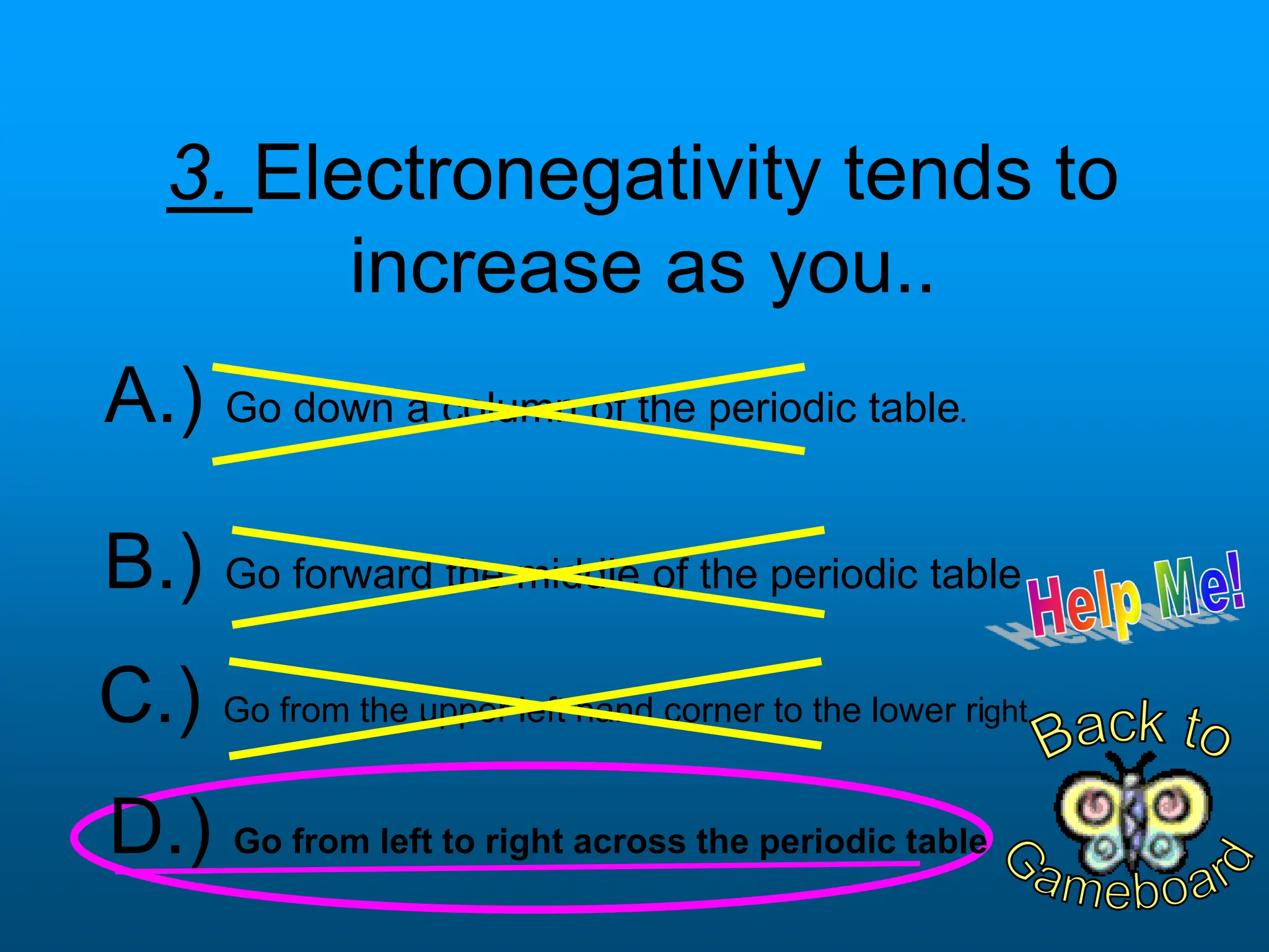 3. Electronegativity tends to
increase as you..
D.) Go from left to right across the periodic table
B.) Go forward the middle of the periodic table
C.) Go from the upper left hand corner to the lower right
A.) Go down a column of the periodic table.