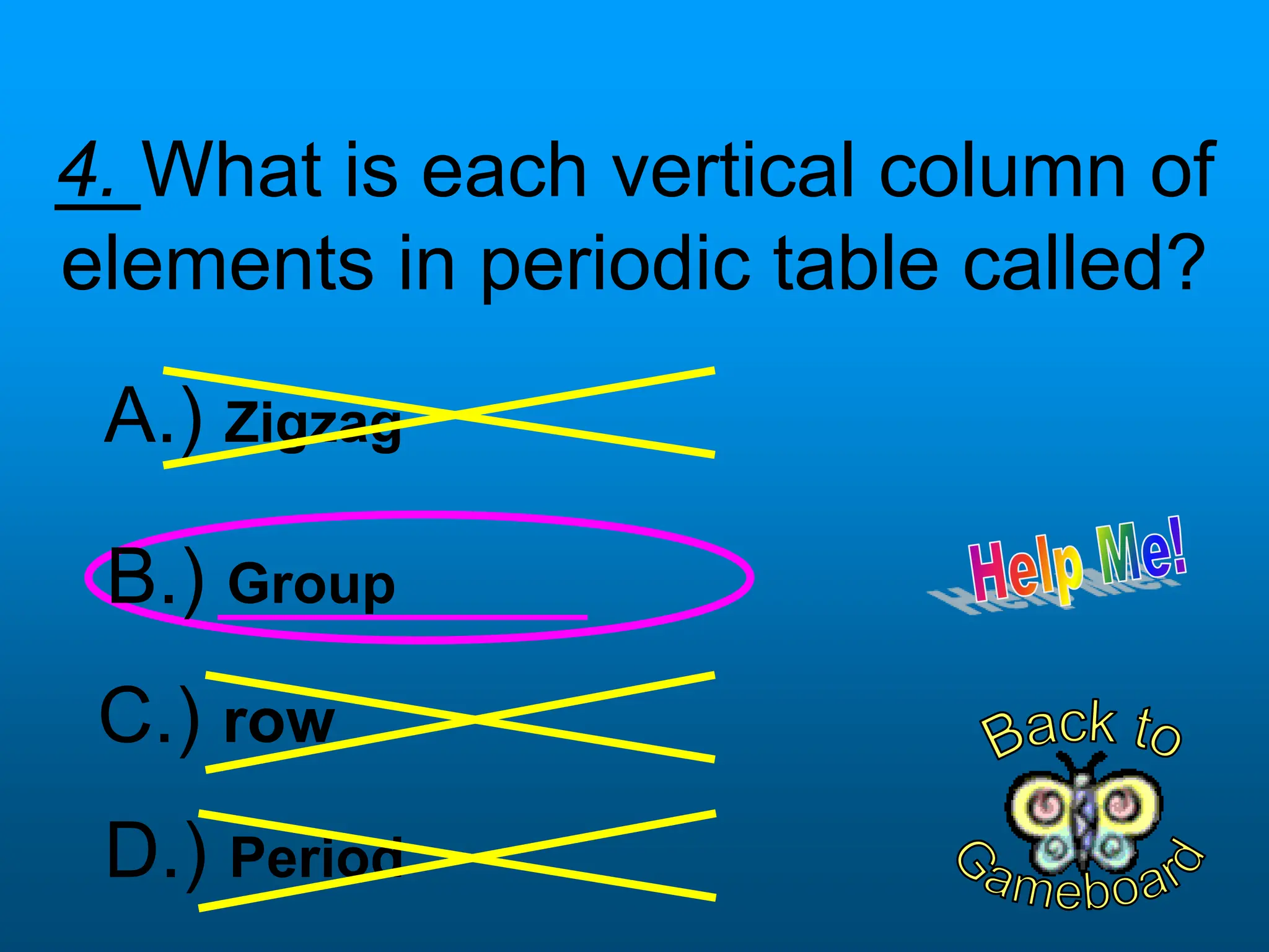 4. What is each vertical column of
elements in periodic table called?
D.) Period
B.) Group
C.) row
A.) Zigzag
