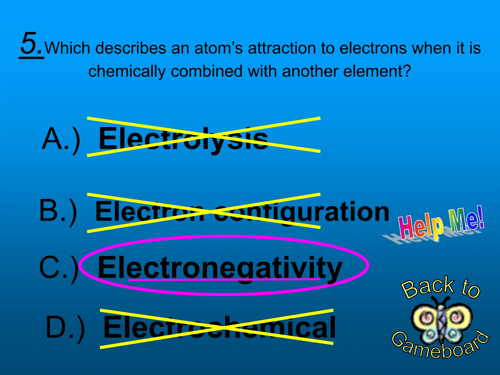 5.Which describes an atom’s attraction to electrons when it is
chemically combined with another element?
D.) Electrochemical
B.) Electron configuration
C.) Electronegativity
A.) Electrolysis