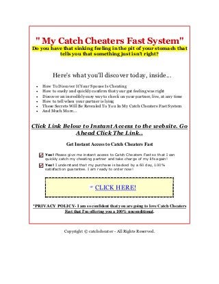 " My Catch Cheaters Fast System"
Do you have that sinking feeling in the pit of your stomach that
          tells you that something just isn't right?



          Here's what you'll discover today, inside...
    How To Discover If Your Spouse Is Cheating
    How to easily and quickly confirm that your gut feeling was right
    Discover an incredibly easy way to check on your partner, live, at any time
    How to tell when your partner is lying
    These Secrets Will Be Revealed To You In My Catch Cheaters Fast System
    And Much More...


Click Link Below to Instant Access to the website. Go
               Ahead Click The Link..
                 Get Instant Access to Catch Cheaters Fast

      Yes! Please give me instant access to Catch Cheaters Fast so that I can
      quickly catch my cheating partner and take charge of my life again!
      Yes! I understand that my purchase is backed by a 60 day, 100%
      satisfaction guarantee. I am ready to order now!




                                 CLICK HERE!

*PRIVACY POLICY- I am so confident that you are going to love Catch Cheaters
           Fast that I'm offering you a 100% unconditional.



                Copyright © catchcheater - All Rights Reserved.
 